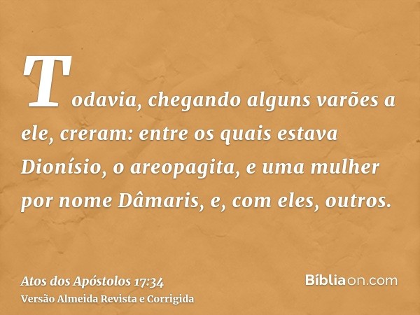 Todavia, chegando alguns varões a ele, creram: entre os quais estava Dionísio, o areopagita, e uma mulher por nome Dâmaris, e, com eles, outros.