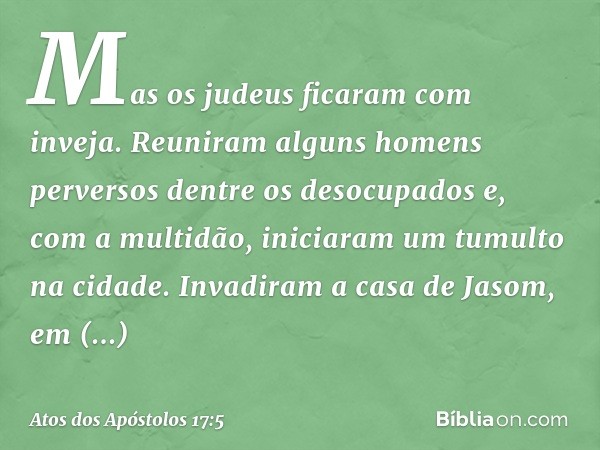 Mas os judeus ficaram com inveja. Reuniram alguns homens perversos dentre os desocupados e, com a multidão, iniciaram um tumulto na cidade. Invadiram a casa de 