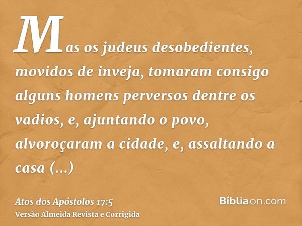 Mas os judeus desobedientes, movidos de inveja, tomaram consigo alguns homens perversos dentre os vadios, e, ajuntando o povo, alvoroçaram a cidade, e, assaltan