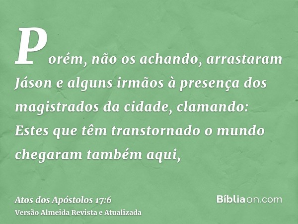 Porém, não os achando, arrastaram Jáson e alguns irmãos à presença dos magistrados da cidade, clamando: Estes que têm transtornado o mundo chegaram também aqui,