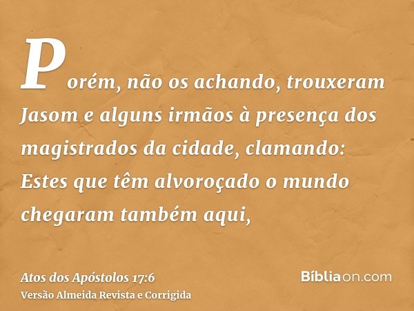 Porém, não os achando, trouxeram Jasom e alguns irmãos à presença dos magistrados da cidade, clamando: Estes que têm alvoroçado o mundo chegaram também aqui,