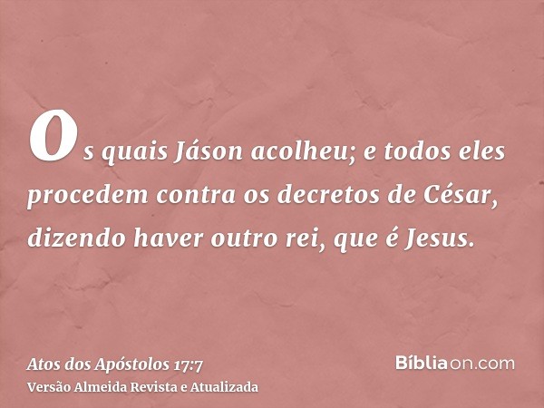 os quais Jáson acolheu; e todos eles procedem contra os decretos de César, dizendo haver outro rei, que é Jesus.