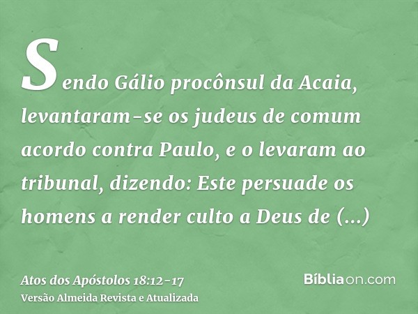 Sendo Gálio procônsul da Acaia, levantaram-se os judeus de comum acordo contra Paulo, e o levaram ao tribunal,dizendo: Este persuade os homens a render culto a 