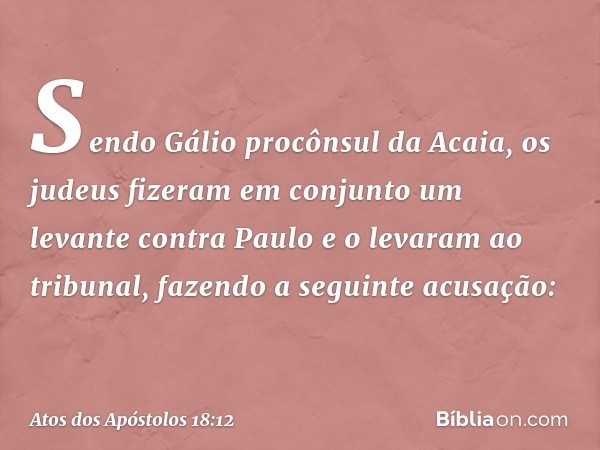 Sendo Gálio procônsul da Acaia, os judeus fizeram em conjunto um levante contra Paulo e o levaram ao tribunal, fazendo a seguinte acusação: -- Atos dos Apóstolo