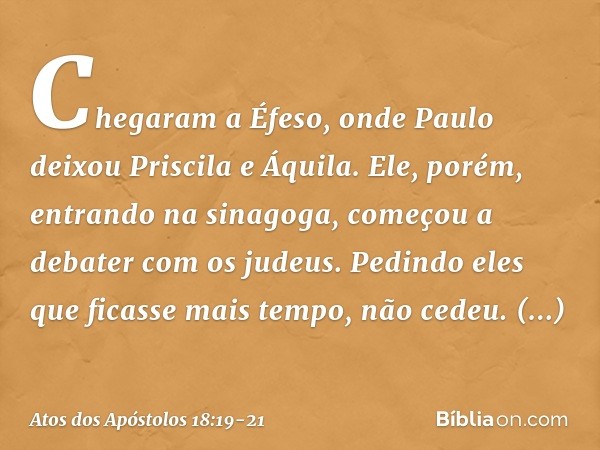 Chegaram a Éfeso, onde Paulo deixou Priscila e Áquila. Ele, porém, entrando na sinagoga, começou a debater com os judeus. Pedindo eles que ficasse mais tempo, n