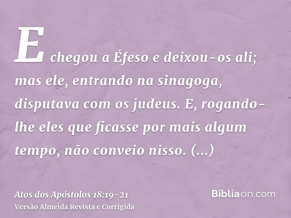 E chegou a Éfeso e deixou-os ali; mas ele, entrando na sinagoga, disputava com os judeus.E, rogando-lhe eles que ficasse por mais algum tempo, não conveio nisso