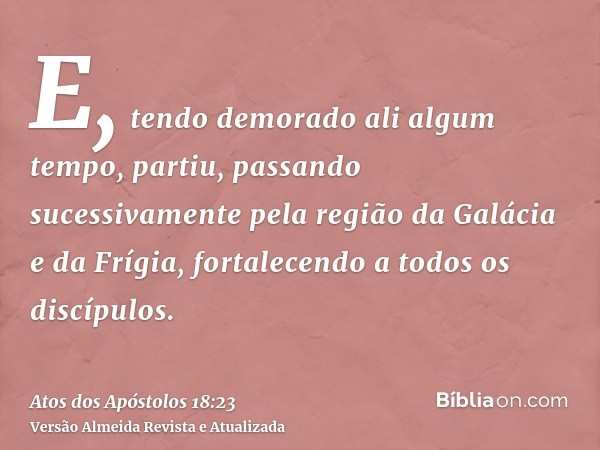 E, tendo demorado ali algum tempo, partiu, passando sucessivamente pela região da Galácia e da Frígia, fortalecendo a todos os discípulos.