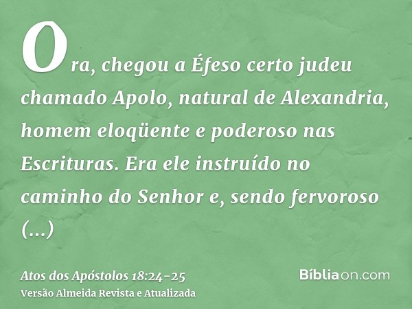 Ora, chegou a Éfeso certo judeu chamado Apolo, natural de Alexandria, homem eloqüente e poderoso nas Escrituras.Era ele instruído no caminho do Senhor e, sendo