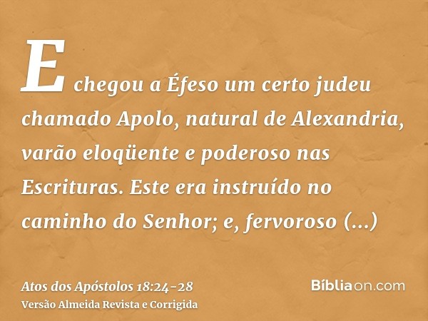 E chegou a Éfeso um certo judeu chamado Apolo, natural de Alexandria, varão eloqüente e poderoso nas Escrituras.Este era instruído no caminho do Senhor; e, ferv