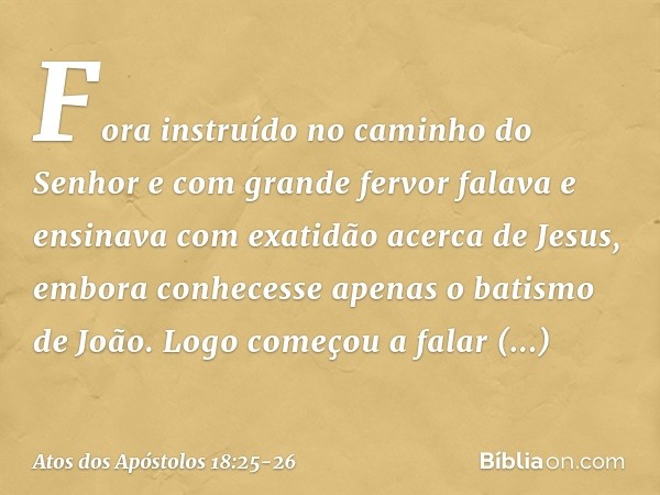 Fora instruído no caminho do Senhor e com grande fervor falava e ensinava com exatidão acerca de Jesus, embora conhecesse apenas o batismo de João. Logo começou