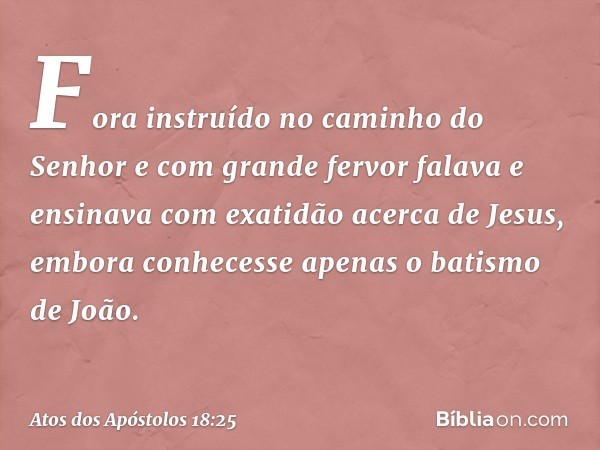 Fora instruído no caminho do Senhor e com grande fervor falava e ensinava com exatidão acerca de Jesus, embora conhecesse apenas o batismo de João. -- Atos dos 