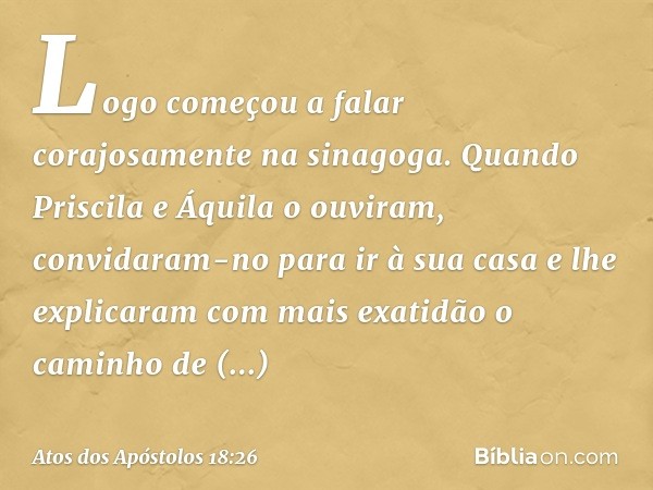 Logo começou a falar corajosamente na sinagoga. Quando Priscila e Áquila o ouviram, convidaram-no para ir à sua casa e lhe explicaram com mais exatidão o caminh