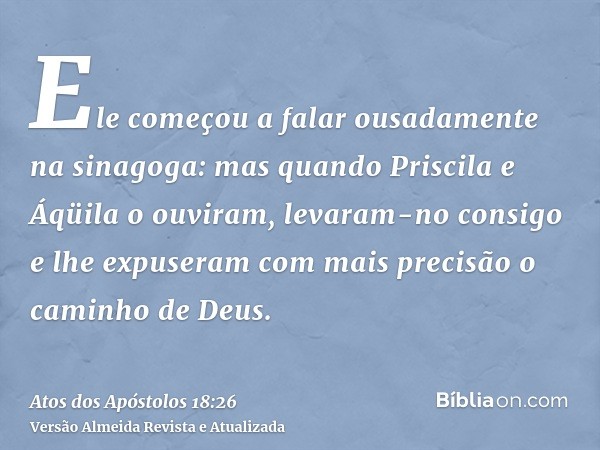 Ele começou a falar ousadamente na sinagoga: mas quando Priscila e Áqüila o ouviram, levaram-no consigo e lhe expuseram com mais precisão o caminho de Deus.