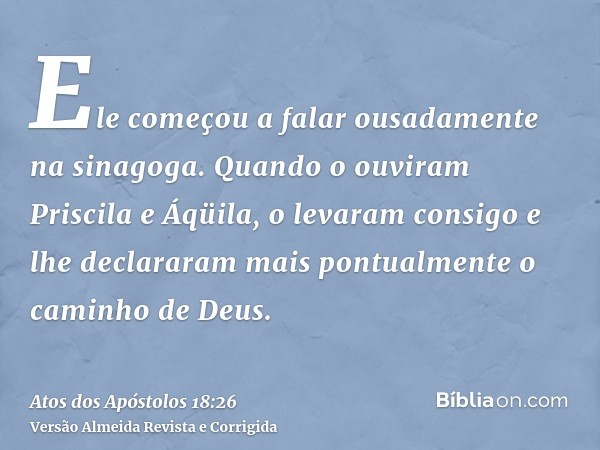 Ele começou a falar ousadamente na sinagoga. Quando o ouviram Priscila e Áqüila, o levaram consigo e lhe declararam mais pontualmente o caminho de Deus.