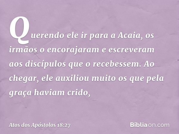 Querendo ele ir para a Acaia, os irmãos o encorajaram e escreveram aos discípulos que o recebessem. Ao chegar, ele auxiliou muito os que pela graça haviam crido