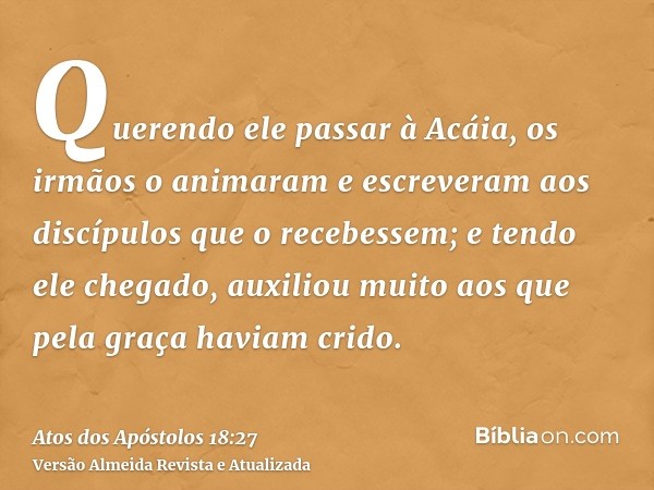 Querendo ele passar à Acáia, os irmãos o animaram e escreveram aos discípulos que o recebessem; e tendo ele chegado, auxiliou muito aos que pela graça haviam cr