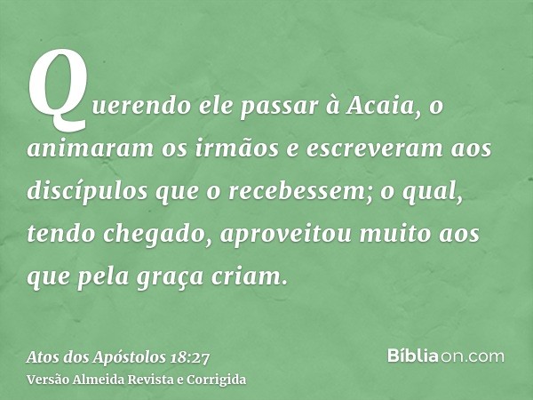 Querendo ele passar à Acaia, o animaram os irmãos e escreveram aos discípulos que o recebessem; o qual, tendo chegado, aproveitou muito aos que pela graça criam
