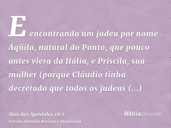 E encontrando um judeu por nome Áqüila, natural do Ponto, que pouco antes viera da Itália, e Priscila, sua mulher (porque Cláudio tinha decretado que todos os j