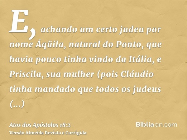 E, achando um certo judeu por nome Áqüila, natural do Ponto, que havia pouco tinha vindo da Itália, e Priscila, sua mulher (pois Cláudio tinha mandado que todos