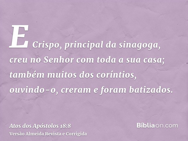 E Crispo, principal da sinagoga, creu no Senhor com toda a sua casa; também muitos dos coríntios, ouvindo-o, creram e foram batizados.