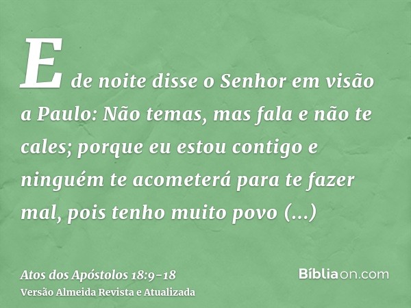 E de noite disse o Senhor em visão a Paulo: Não temas, mas fala e não te cales;porque eu estou contigo e ninguém te acometerá para te fazer mal, pois tenho muit