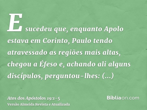 E sucedeu que, enquanto Apolo estava em Corinto, Paulo tendo atravessado as regiões mais altas, chegou a Éfeso e, achando ali alguns discípulos,perguntou-lhes: