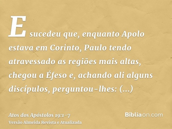 E sucedeu que, enquanto Apolo estava em Corinto, Paulo tendo atravessado as regiões mais altas, chegou a Éfeso e, achando ali alguns discípulos,perguntou-lhes: 