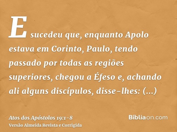 E sucedeu que, enquanto Apolo estava em Corinto, Paulo, tendo passado por todas as regiões superiores, chegou a Éfeso e, achando ali alguns discípulos,disse-lhe