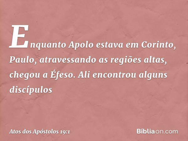 Enquanto Apolo estava em Corinto, Paulo, atravessando as regiões altas, chegou a Éfeso. Ali encontrou alguns discípulos -- Atos dos Apóstolos 19:1