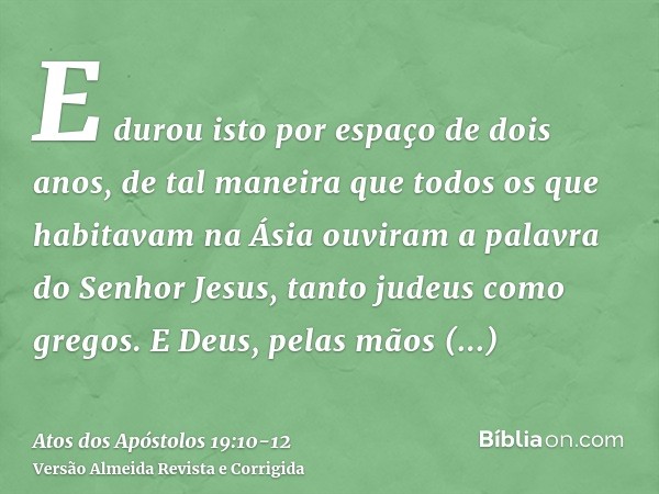 E durou isto por espaço de dois anos, de tal maneira que todos os que habitavam na Ásia ouviram a palavra do Senhor Jesus, tanto judeus como gregos.E Deus, pela