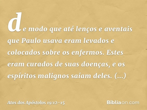 de modo que até lenços e aventais que Paulo usava eram levados e colocados sobre os enfermos. Estes eram curados de suas doenças, e os espíritos malignos saíam 