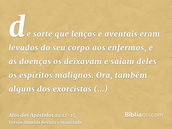 de sorte que lenços e aventais eram levados do seu corpo aos enfermos, e as doenças os deixavam e saíam deles os espíritos malignos.Ora, também alguns dos exorc