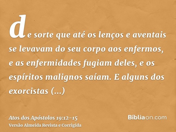 de sorte que até os lenços e aventais se levavam do seu corpo aos enfermos, e as enfermidades fugiam deles, e os espíritos malignos saíam.E alguns dos exorcista