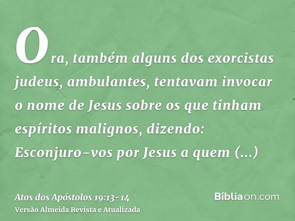 Ora, também alguns dos exorcistas judeus, ambulantes, tentavam invocar o nome de Jesus sobre os que tinham espíritos malignos, dizendo: Esconjuro-vos por Jesus 