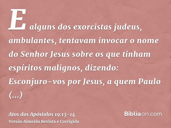 E alguns dos exorcistas judeus, ambulantes, tentavam invocar o nome do Senhor Jesus sobre os que tinham espíritos malignos, dizendo: Esconjuro-vos por Jesus, a 