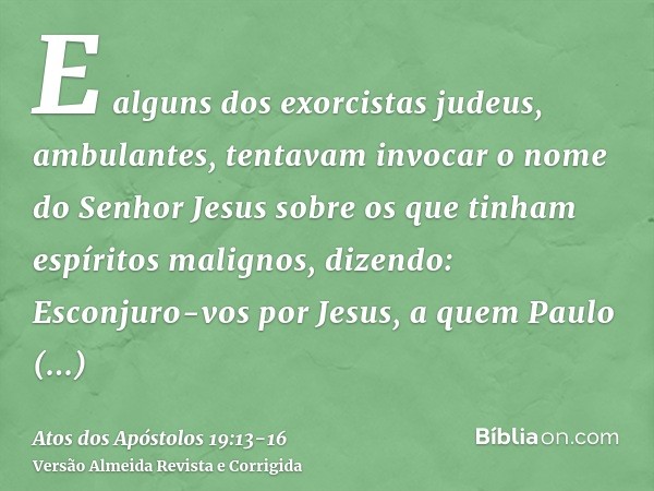 E alguns dos exorcistas judeus, ambulantes, tentavam invocar o nome do Senhor Jesus sobre os que tinham espíritos malignos, dizendo: Esconjuro-vos por Jesus, a 