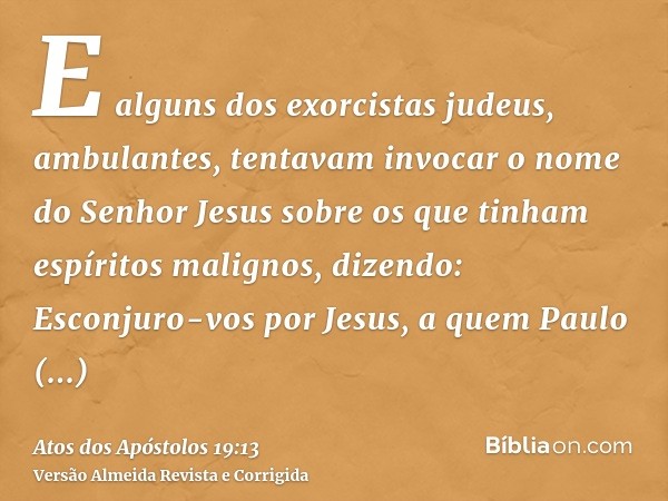 E alguns dos exorcistas judeus, ambulantes, tentavam invocar o nome do Senhor Jesus sobre os que tinham espíritos malignos, dizendo: Esconjuro-vos por Jesus, a 