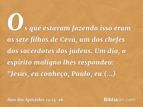 Os que estavam fazendo isso eram os sete filhos de Ceva, um dos chefes dos sacerdotes dos judeus. Um dia, o espírito maligno lhes respondeu: "Jesus, eu conheço,