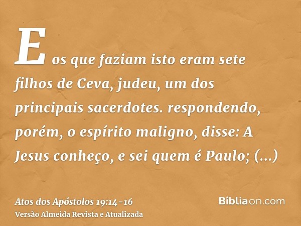 E os que faziam isto eram sete filhos de Ceva, judeu, um dos principais sacerdotes.respondendo, porém, o espírito maligno, disse: A Jesus conheço, e sei quem é 