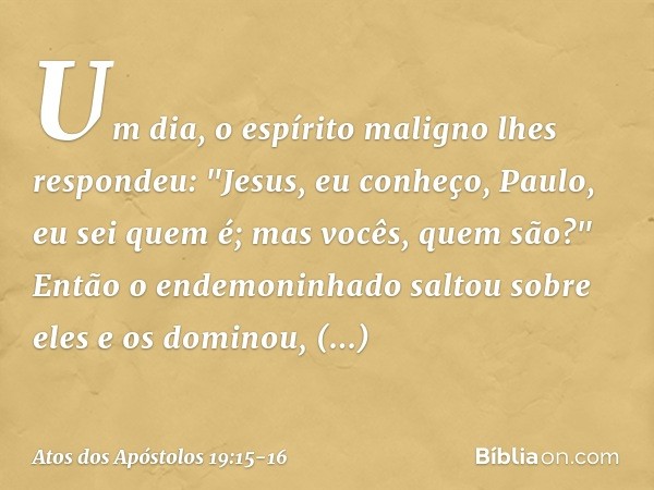 Um dia, o espírito maligno lhes respondeu: "Jesus, eu conheço, Paulo, eu sei quem é; mas vocês, quem são?" Então o endemoninhado saltou sobre eles e os dominou,