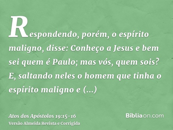 Respondendo, porém, o espírito maligno, disse: Conheço a Jesus e bem sei quem é Paulo; mas vós, quem sois?E, saltando neles o homem que tinha o espírito maligno