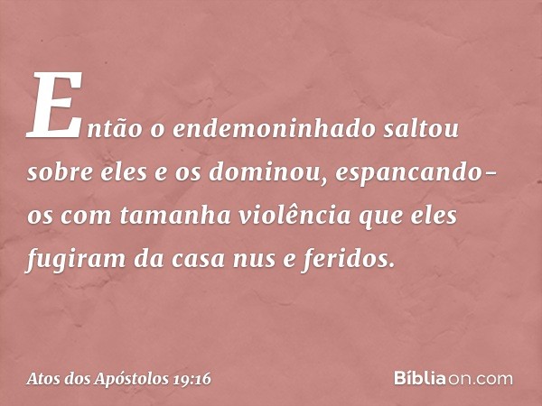 Então o endemoninhado saltou sobre eles e os dominou, espancando-os com tamanha violência que eles fugiram da casa nus e feridos. -- Atos dos Apóstolos 19:16