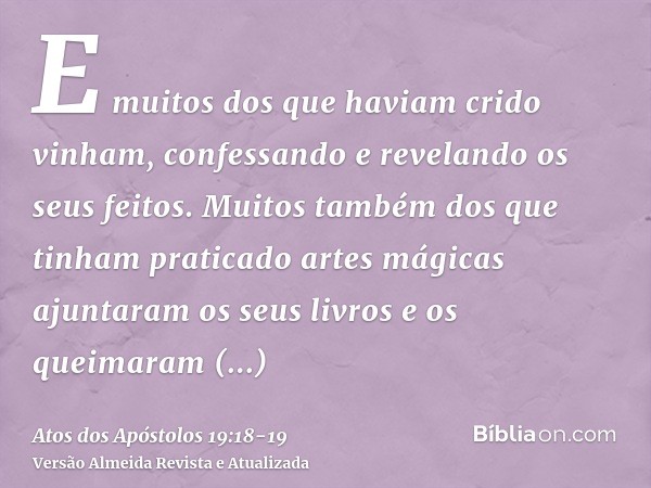 E muitos dos que haviam crido vinham, confessando e revelando os seus feitos.Muitos também dos que tinham praticado artes mágicas ajuntaram os seus livros e os 