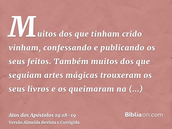 Muitos dos que tinham crido vinham, confessando e publicando os seus feitos.Também muitos dos que seguiam artes mágicas trouxeram os seus livros e os queimaram 