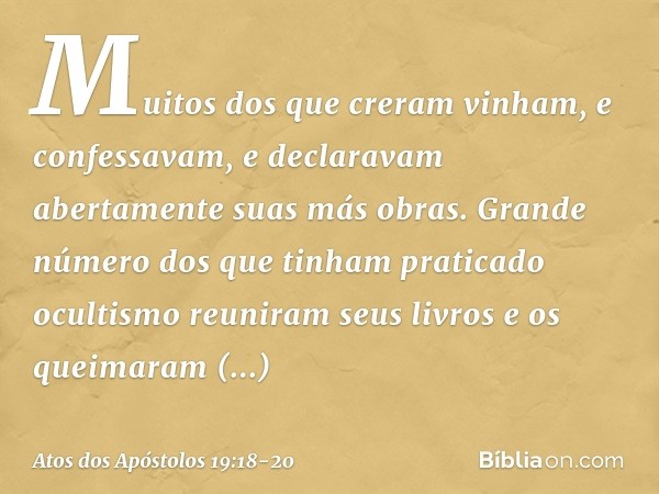 Muitos dos que creram vinham, e confessavam, e declaravam abertamente suas más obras. Grande número dos que tinham praticado ocultismo reuniram seus livros e os