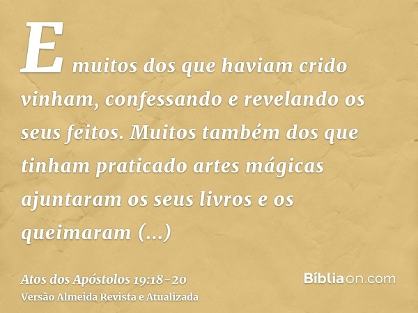 E muitos dos que haviam crido vinham, confessando e revelando os seus feitos.Muitos também dos que tinham praticado artes mágicas ajuntaram os seus livros e os