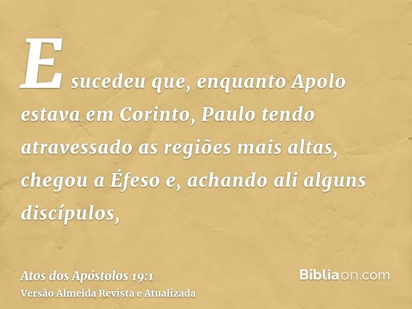 E sucedeu que, enquanto Apolo estava em Corinto, Paulo tendo atravessado as regiões mais altas, chegou a Éfeso e, achando ali alguns discípulos,