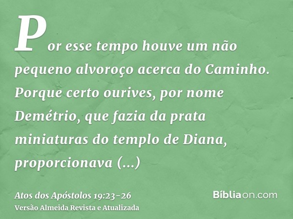 Por esse tempo houve um não pequeno alvoroço acerca do Caminho.Porque certo ourives, por nome Demétrio, que fazia da prata miniaturas do templo de Diana, propor