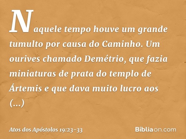 Naquele tempo houve um grande tumulto por causa do Caminho. Um ourives chamado Demétrio, que fazia miniaturas de prata do templo de Ártemis e que dava muito luc
