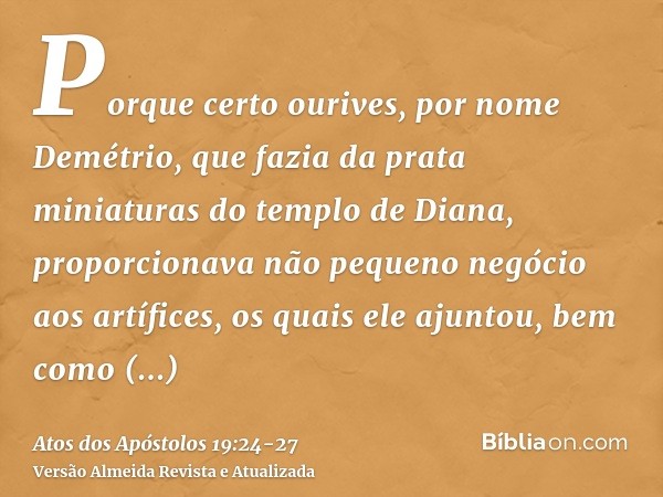 Porque certo ourives, por nome Demétrio, que fazia da prata miniaturas do templo de Diana, proporcionava não pequeno negócio aos artífices,os quais ele ajuntou,